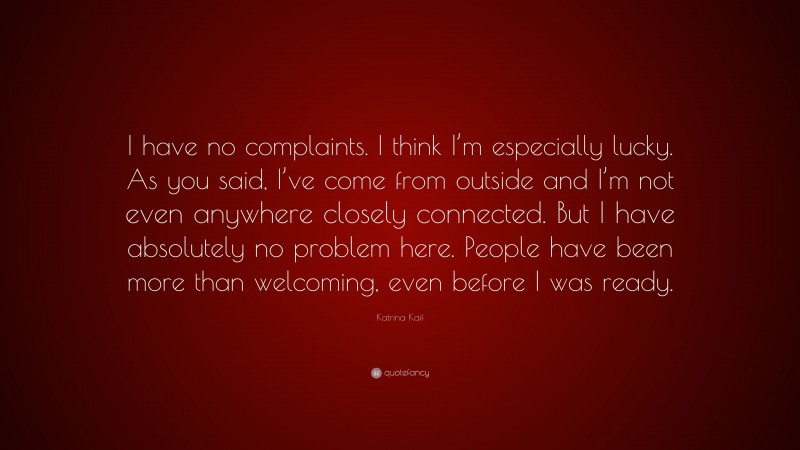 Katrina Kaif Quote: “I have no complaints. I think I’m especially lucky. As you said, I’ve come from outside and I’m not even anywhere closely connected. But I have absolutely no problem here. People have been more than welcoming, even before I was ready.”