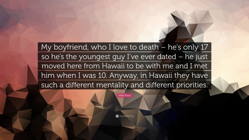 Nikki Reed Quote: “My boyfriend, who I love to death – he’s only 17 so he’s the youngest guy I’ve ever dated – he just moved here from Hawaii to be with me and I met him when I was 10. Anyway, in Hawaii they have such a different mentality and different priorities.”