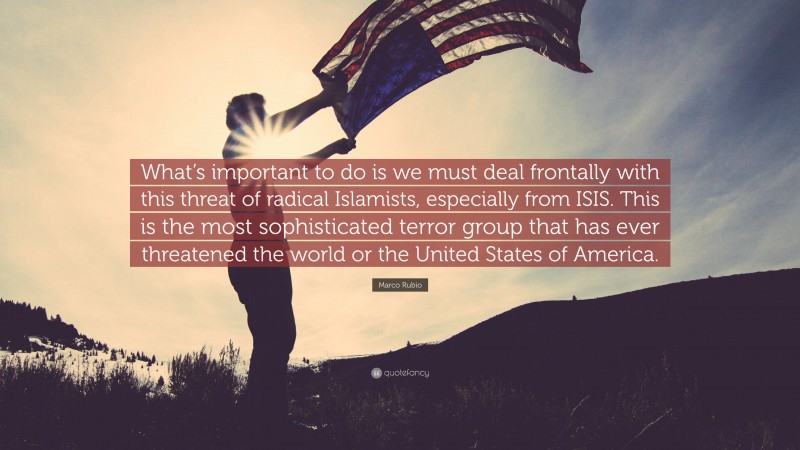 Marco Rubio Quote: “What’s important to do is we must deal frontally with this threat of radical Islamists, especially from ISIS. This is the most sophisticated terror group that has ever threatened the world or the United States of America.”