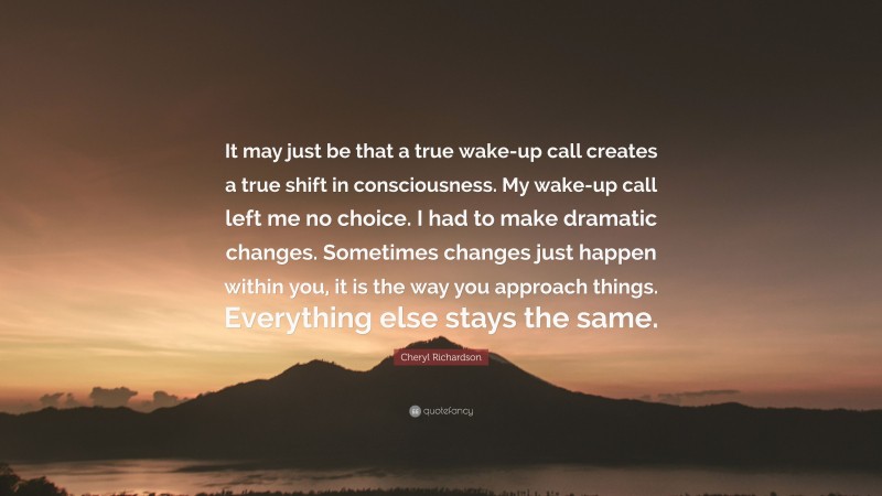 Cheryl Richardson Quote: “It may just be that a true wake-up call creates a true shift in consciousness. My wake-up call left me no choice. I had to make dramatic changes. Sometimes changes just happen within you, it is the way you approach things. Everything else stays the same.”