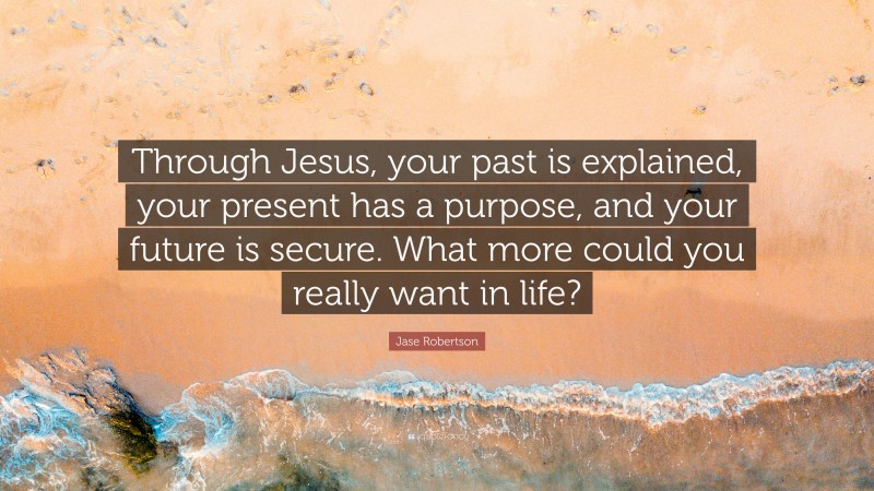 Jase Robertson Quote: “Through Jesus, your past is explained, your present has a purpose, and your future is secure. What more could you really want in life?”