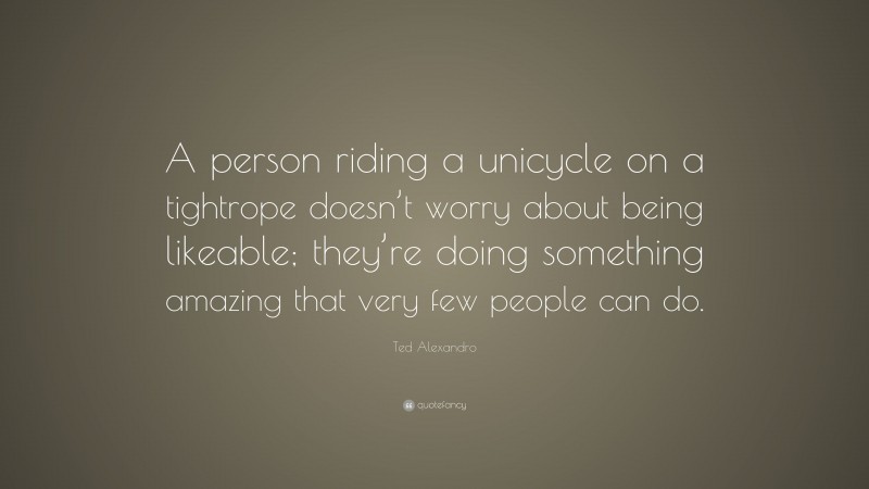 Ted Alexandro Quote: “A person riding a unicycle on a tightrope doesn’t worry about being likeable; they’re doing something amazing that very few people can do.”