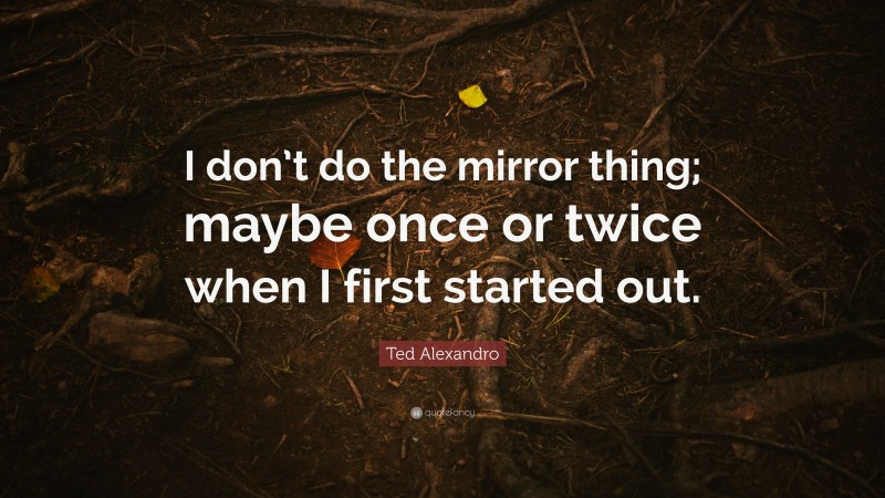 Ted Alexandro Quote: “I don’t do the mirror thing; maybe once or twice when I first started out.”