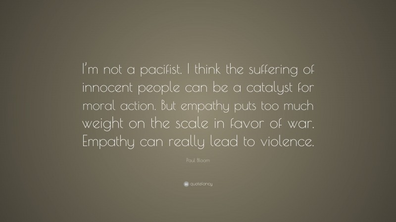 Paul Bloom Quote: “I’m not a pacifist. I think the suffering of innocent people can be a catalyst for moral action. But empathy puts too much weight on the scale in favor of war. Empathy can really lead to violence.”