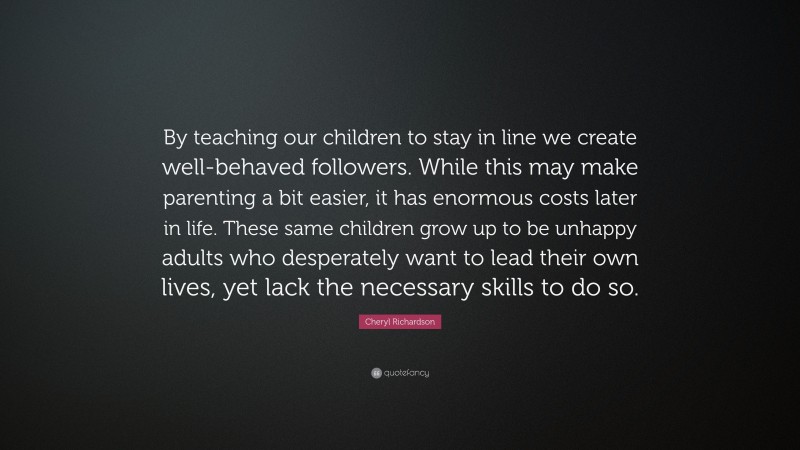 Cheryl Richardson Quote: “By teaching our children to stay in line we create well-behaved followers. While this may make parenting a bit easier, it has enormous costs later in life. These same children grow up to be unhappy adults who desperately want to lead their own lives, yet lack the necessary skills to do so.”