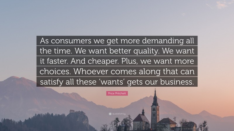 Price Pritchett Quote: “As consumers we get more demanding all the time. We want better quality. We want it faster. And cheaper. Plus, we want more choices. Whoever comes along that can satisfy all these ‘wants’ gets our business.”
