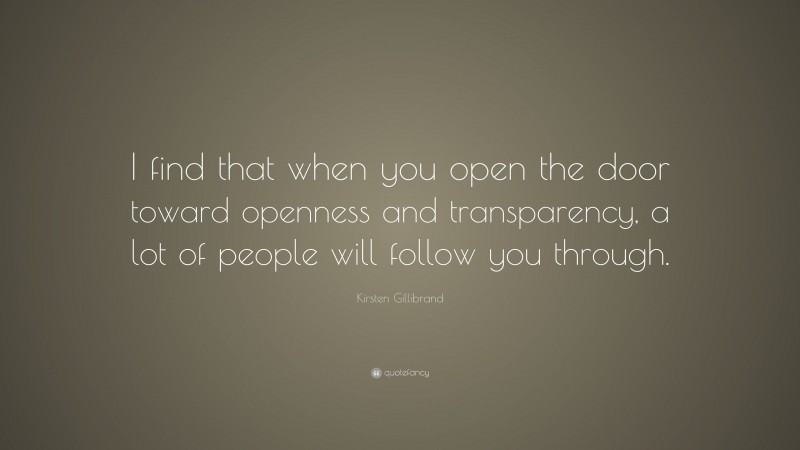 Kirsten Gillibrand Quote: “I find that when you open the door toward openness and transparency, a lot of people will follow you through.”
