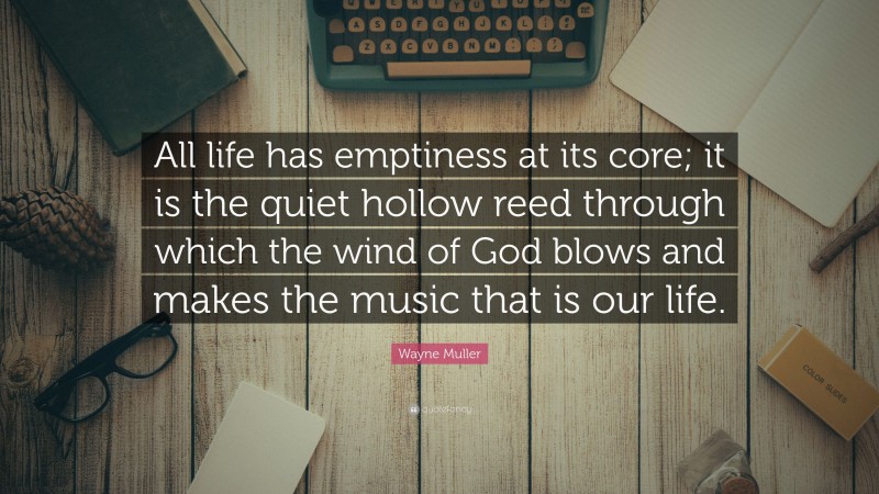 Wayne Muller Quote: “All life has emptiness at its core; it is the quiet hollow reed through which the wind of God blows and makes the music that is our life.”