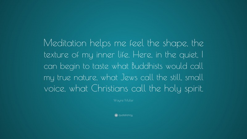 Wayne Muller Quote: “Meditation helps me feel the shape, the texture of my inner life. Here, in the quiet, I can begin to taste what Buddhists would call my true nature, what Jews call the still, small voice, what Christians call the holy spirit.”