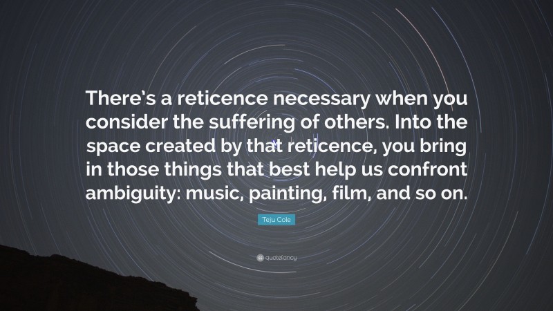 Teju Cole Quote: “There’s a reticence necessary when you consider the suffering of others. Into the space created by that reticence, you bring in those things that best help us confront ambiguity: music, painting, film, and so on.”
