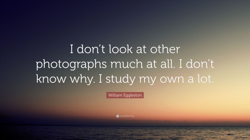 William Eggleston Quote: “I don’t look at other photographs much at all. I don’t know why. I study my own a lot.”