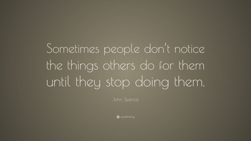 John Spence Quote: “Sometimes people don’t notice the things others do for them until they stop doing them.”