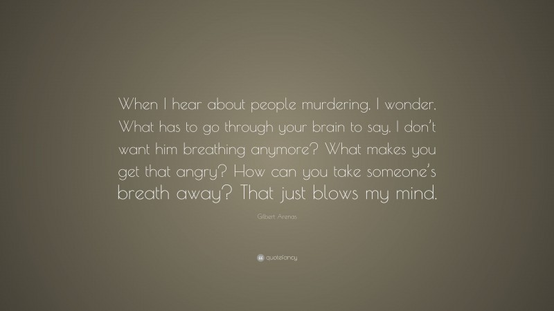 Gilbert Arenas Quote: “When I hear about people murdering, I wonder, What has to go through your brain to say, I don’t want him breathing anymore? What makes you get that angry? How can you take someone’s breath away? That just blows my mind.”
