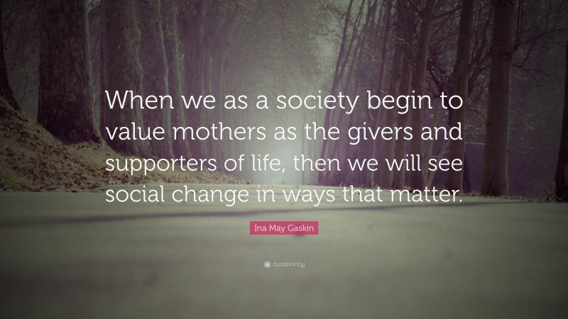 Ina May Gaskin Quote: “When we as a society begin to value mothers as the givers and supporters of life, then we will see social change in ways that matter.”