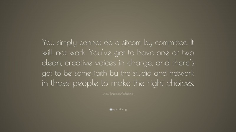 Amy Sherman-Palladino Quote: “You simply cannot do a sitcom by committee. It will not work. You’ve got to have one or two clean, creative voices in charge, and there’s got to be some faith by the studio and network in those people to make the right choices.”