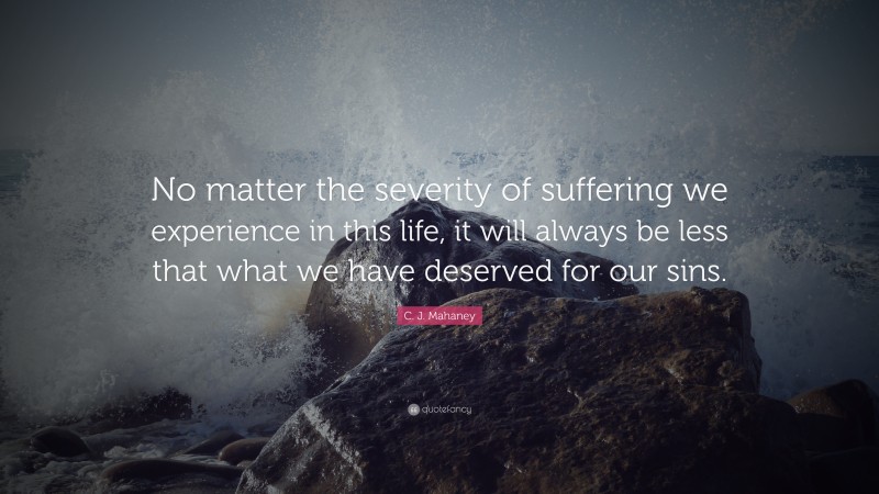 C. J. Mahaney Quote: “No matter the severity of suffering we experience in this life, it will always be less that what we have deserved for our sins.”