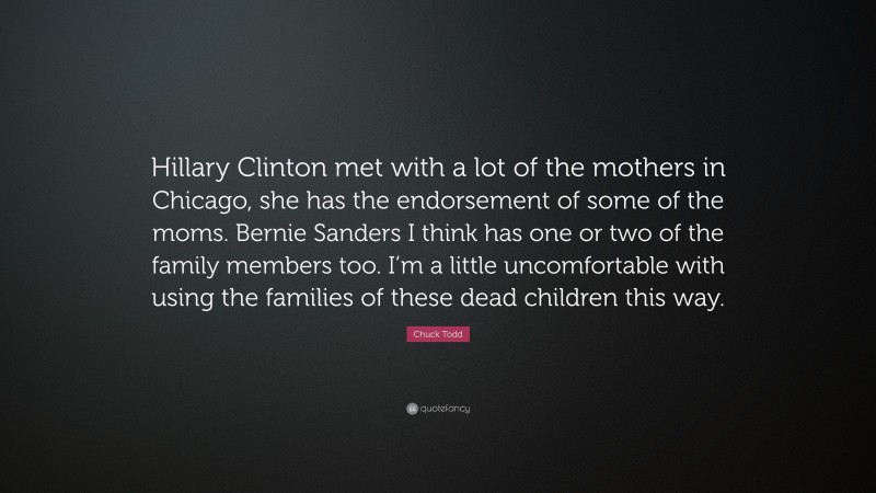 Chuck Todd Quote: “Hillary Clinton met with a lot of the mothers in Chicago, she has the endorsement of some of the moms. Bernie Sanders I think has one or two of the family members too. I’m a little uncomfortable with using the families of these dead children this way.”