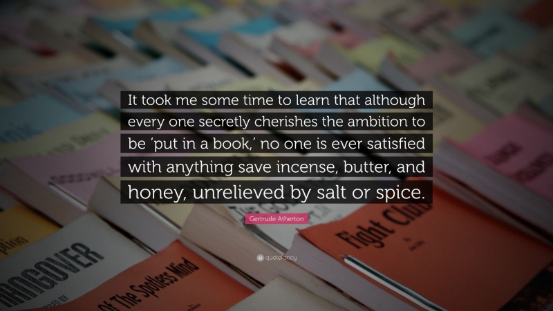 Gertrude Atherton Quote: “It took me some time to learn that although every one secretly cherishes the ambition to be ‘put in a book,’ no one is ever satisfied with anything save incense, butter, and honey, unrelieved by salt or spice.”