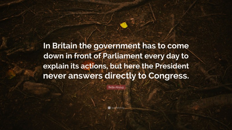 Bella Abzug Quote: “In Britain the government has to come down in front of Parliament every day to explain its actions, but here the President never answers directly to Congress.”