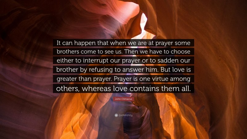 John Climacus Quote: “It can happen that when we are at prayer some brothers come to see us. Then we have to choose either to interrupt our prayer or to sadden our brother by refusing to answer him. But love is greater than prayer. Prayer is one virtue among others, whereas love contains them all.”
