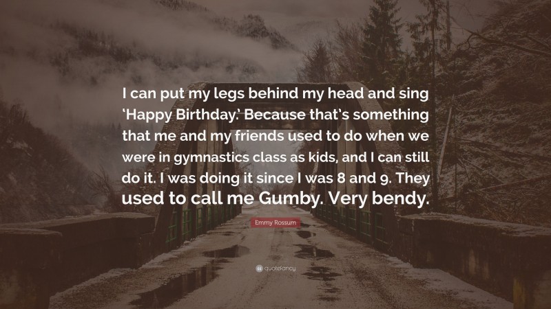 Emmy Rossum Quote: “I can put my legs behind my head and sing ‘Happy Birthday.’ Because that’s something that me and my friends used to do when we were in gymnastics class as kids, and I can still do it. I was doing it since I was 8 and 9. They used to call me Gumby. Very bendy.”