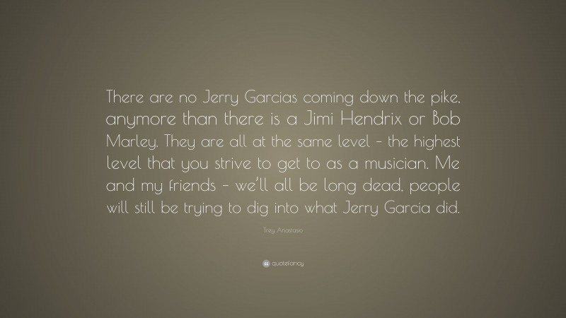 Trey Anastasio Quote: “There are no Jerry Garcias coming down the pike, anymore than there is a Jimi Hendrix or Bob Marley. They are all at the same level – the highest level that you strive to get to as a musician. Me and my friends – we’ll all be long dead, people will still be trying to dig into what Jerry Garcia did.”