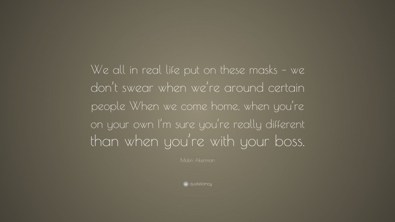 Malin Akerman Quote: “We all in real life put on these masks – we don’t swear when we’re around certain people When we come home, when you’re on your own I’m sure you’re really different than when you’re with your boss.”