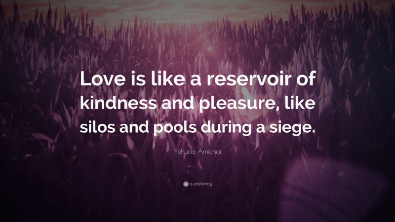 Yehuda Amichai Quote: “Love is like a reservoir of kindness and pleasure, like silos and pools during a siege.”