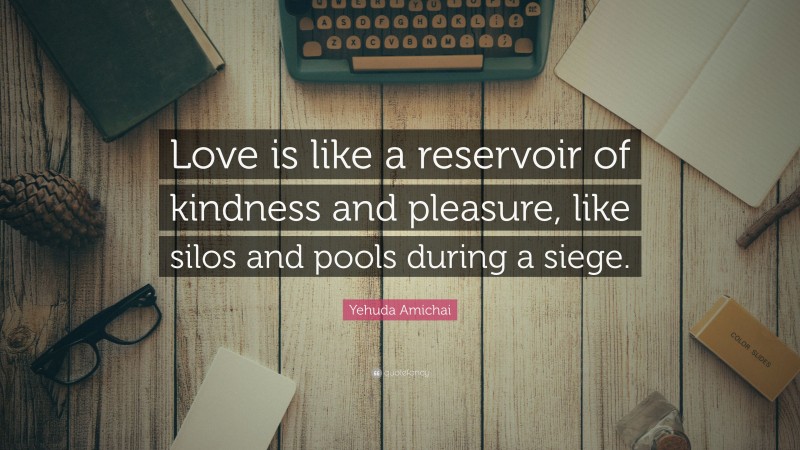 Yehuda Amichai Quote: “Love is like a reservoir of kindness and pleasure, like silos and pools during a siege.”