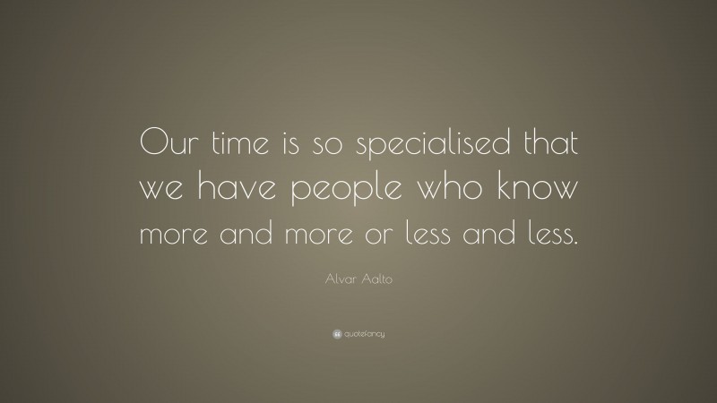 Alvar Aalto Quote: “Our time is so specialised that we have people who know more and more or less and less.”