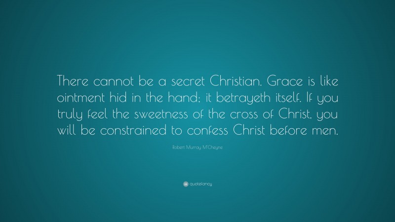 Robert Murray M'Cheyne Quote: “There cannot be a secret Christian. Grace is like ointment hid in the hand; it betrayeth itself. If you truly feel the sweetness of the cross of Christ, you will be constrained to confess Christ before men.”