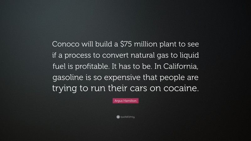 Argus Hamilton Quote: “Conoco will build a $75 million plant to see if a process to convert natural gas to liquid fuel is profitable. It has to be. In California, gasoline is so expensive that people are trying to run their cars on cocaine.”