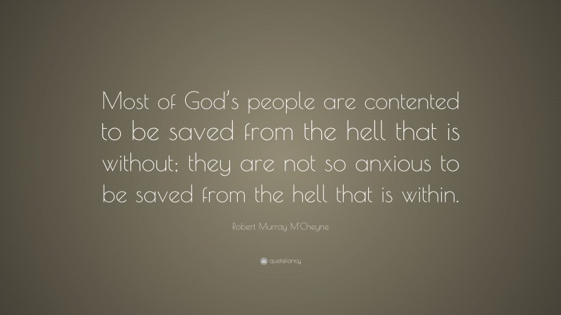 Robert Murray M'Cheyne Quote: “Most of God’s people are contented to be saved from the hell that is without; they are not so anxious to be saved from the hell that is within.”
