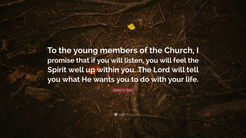 Robert D. Hales Quote: “To the young members of the Church, I promise that if you will listen, you will feel the Spirit well up within you. The Lord will tell you what He wants you to do with your life.”