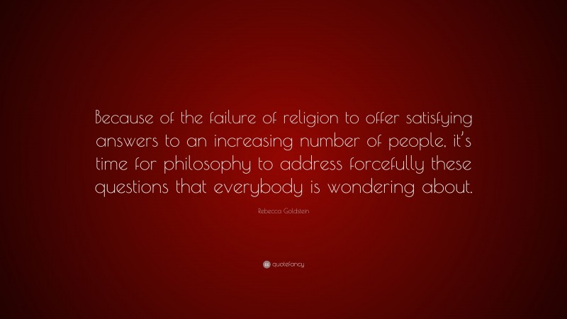 Rebecca Goldstein Quote: “Because of the failure of religion to offer satisfying answers to an increasing number of people, it’s time for philosophy to address forcefully these questions that everybody is wondering about.”