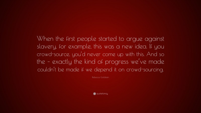 Rebecca Goldstein Quote: “When the first people started to argue against slavery, for example, this was a new idea. If you crowd-source, you’d never come up with this. And so the – exactly the kind of progress we’ve made couldn’t be made if we depend it on crowd-sourcing.”