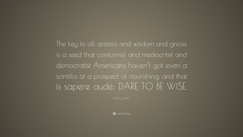 Kenny Smith Quote: “The key to all aristeia and wisdom and gnosis is a seed that conformist and mediocritist and democratist Americans haven’t got even a scintilla of a prospect of nourishing, and that is sapere aude: DARE TO BE WISE.”