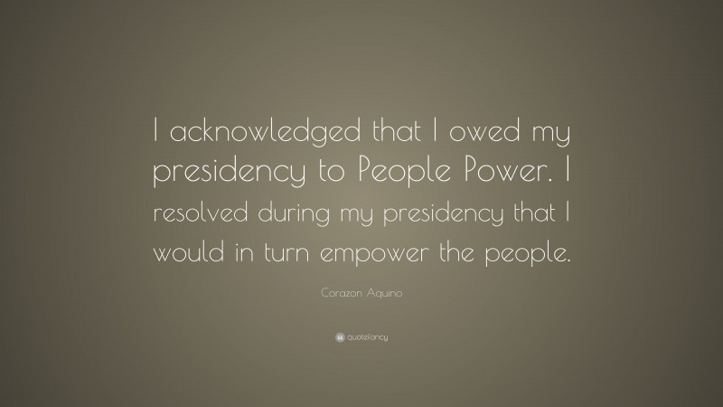 Corazon Aquino Quote: “I acknowledged that I owed my presidency to People Power. I resolved during my presidency that I would in turn empower the people.”