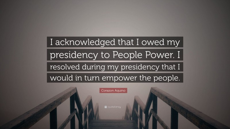 Corazon Aquino Quote: “I acknowledged that I owed my presidency to People Power. I resolved during my presidency that I would in turn empower the people.”