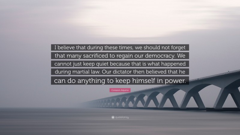 Corazon Aquino Quote: “I believe that during these times, we should not forget that many sacrificed to regain our democracy. We cannot just keep quiet because that is what happened during martial law. Our dictator then believed that he can do anything to keep himself in power.”