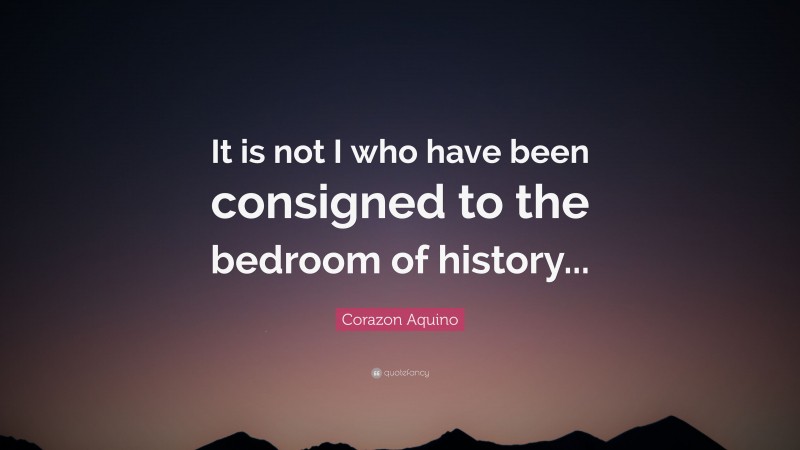 Corazon Aquino Quote: “It is not I who have been consigned to the bedroom of history...”