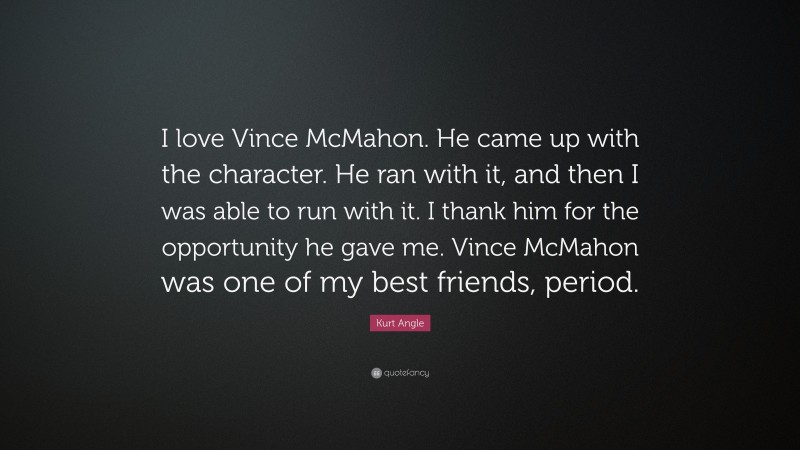 Kurt Angle Quote: “I love Vince McMahon. He came up with the character. He ran with it, and then I was able to run with it. I thank him for the opportunity he gave me. Vince McMahon was one of my best friends, period.”