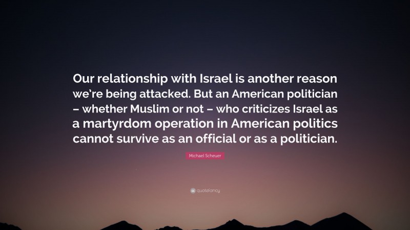 Michael Scheuer Quote: “Our relationship with Israel is another reason we’re being attacked. But an American politician – whether Muslim or not – who criticizes Israel as a martyrdom operation in American politics cannot survive as an official or as a politician.”