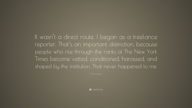 Chris Hedges Quote: “It wasn’t a direct route. I began as a freelance reporter. That’s an important distinction, because people who rise through the ranks of The New York Times become vetted, conditioned, harassed, and shaped by the institution. That never happened to me.”