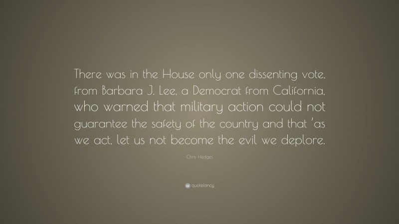 Chris Hedges Quote: “There was in the House only one dissenting vote, from Barbara J. Lee, a Democrat from California, who warned that military action could not guarantee the safety of the country and that ’as we act, let us not become the evil we deplore.”