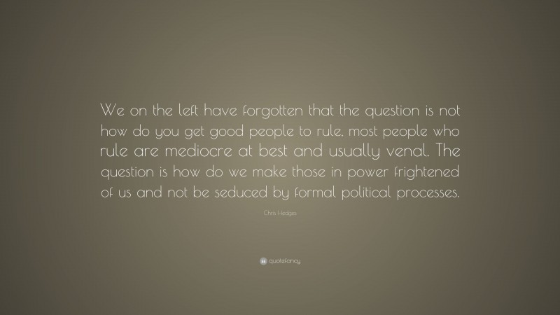 Chris Hedges Quote: “We on the left have forgotten that the question is not how do you get good people to rule, most people who rule are mediocre at best and usually venal. The question is how do we make those in power frightened of us and not be seduced by formal political processes.”