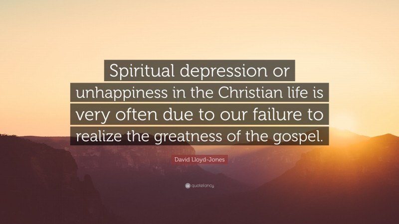 David Lloyd-Jones Quote: “Spiritual depression or unhappiness in the Christian life is very often due to our failure to realize the greatness of the gospel.”