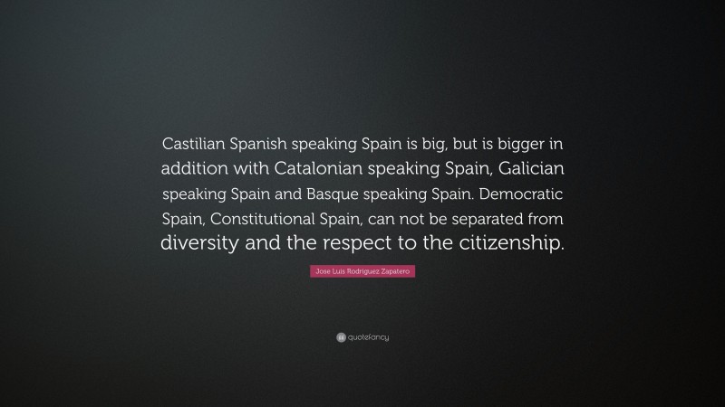 Jose Luis Rodriguez Zapatero Quote: “Castilian Spanish speaking Spain is big, but is bigger in addition with Catalonian speaking Spain, Galician speaking Spain and Basque speaking Spain. Democratic Spain, Constitutional Spain, can not be separated from diversity and the respect to the citizenship.”