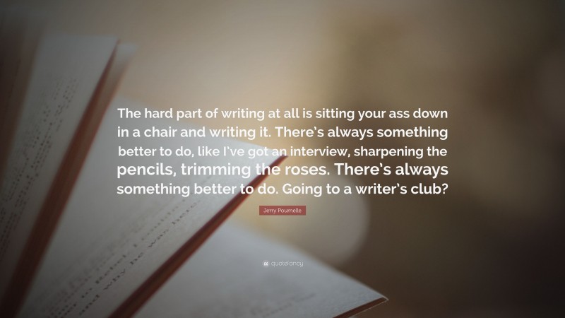 Jerry Pournelle Quote: “The hard part of writing at all is sitting your ass down in a chair and writing it. There’s always something better to do, like I’ve got an interview, sharpening the pencils, trimming the roses. There’s always something better to do. Going to a writer’s club?”