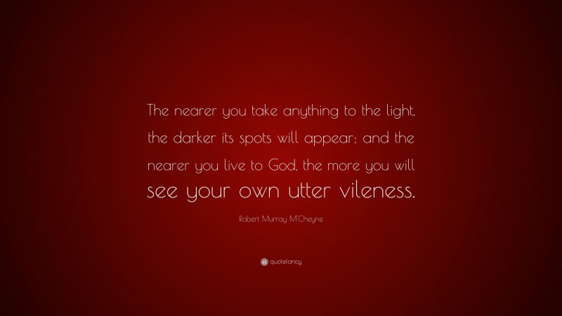 Robert Murray M'Cheyne Quote: “The nearer you take anything to the light, the darker its spots will appear; and the nearer you live to God, the more you will see your own utter vileness.”